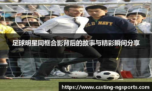 足球明星同框合影背后的故事与精彩瞬间分享